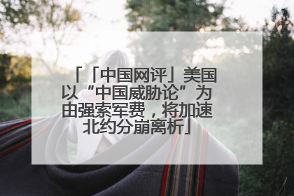 「中国网评」美国以“中国威胁论”为由强索军费，将加速北约分崩离析
