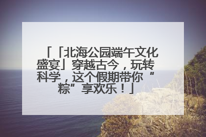 「北海公园端午文化盛宴」穿越古今，玩转科学，这个假期带你“粽”享欢乐！