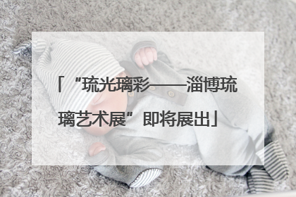 “琉光璃彩——淄博琉璃艺术展”即将展出