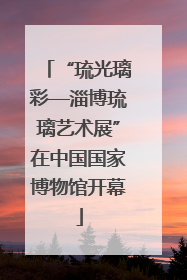 “琉光璃彩—淄博琉璃艺术展”在中国国家博物馆开幕