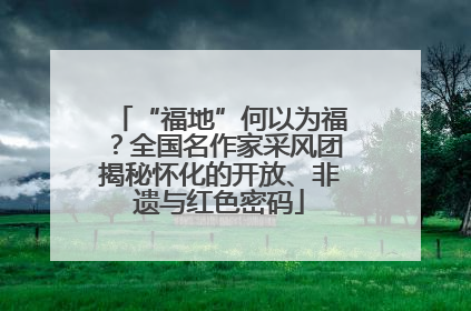 “福地”何以为福？全国名作家采风团揭秘怀化的开放、非遗与红色密码