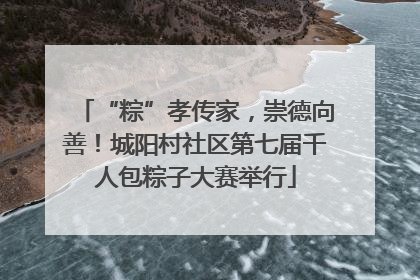 “粽”孝传家，崇德向善！城阳村社区第七届千人包粽子大赛举行
