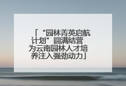 “园林菁英启航计划”圆满结营 为云南园林人才培养注入强劲动力