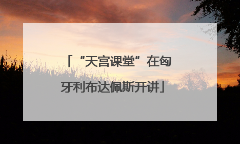 “天宫课堂”在匈牙利布达佩斯开讲