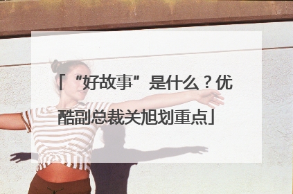 “好故事”是什么？优酷副总裁关旭划重点