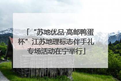 “苏地优品·高邮鸭蛋杯”江苏地理标志伴手礼专场活动在宁举行