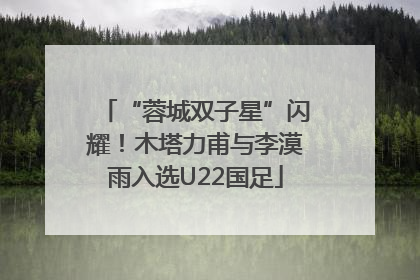 “蓉城双子星”闪耀！木塔力甫与李漠雨入选U22国足
