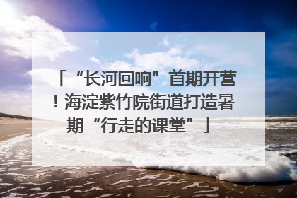 “长河回响”首期开营！海淀紫竹院街道打造暑期“行走的课堂”