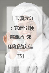 玉溪元江：党建引领粽飘香 邻里和谐庆佳节
