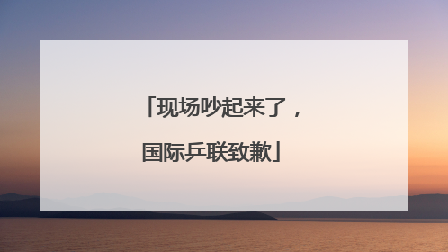 现场吵起来了，国际乒联致歉