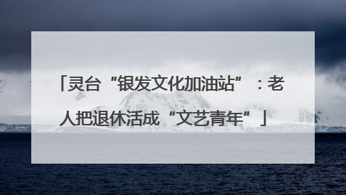 灵台“银发文化加油站”：老人把退休活成“文艺青年”
