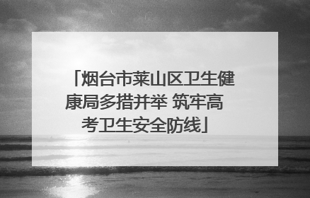 烟台市莱山区卫生健康局多措并举 筑牢高考卫生安全防线