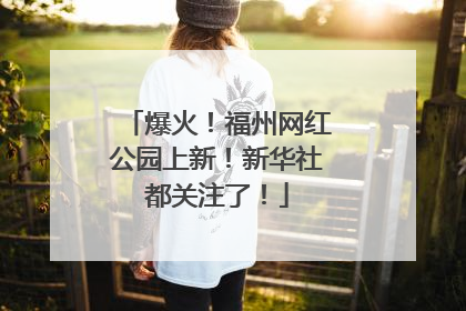 爆火！福州网红公园上新！新华社都关注了！