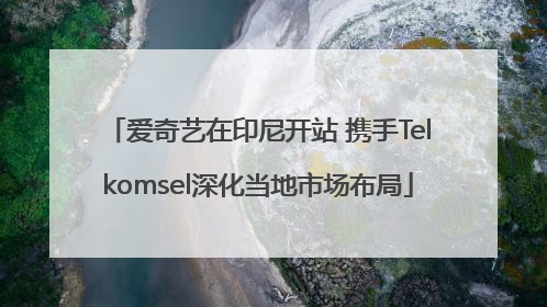 爱奇艺在印尼开站 携手Telkomsel深化当地市场布局
