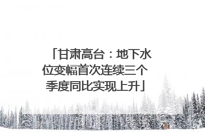 甘肃高台：地下水位变幅首次连续三个季度同比实现上升