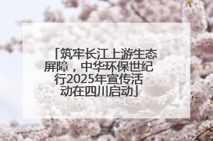 筑牢长江上游生态屏障，中华环保世纪行2025年宣传活动在四川启动
