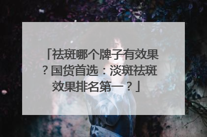祛斑哪个牌子有效果？国货首选：淡斑祛斑效果排名第一？