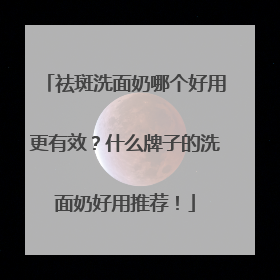 祛斑洗面奶哪个好用更有效？什么牌子的洗面奶好用推荐！