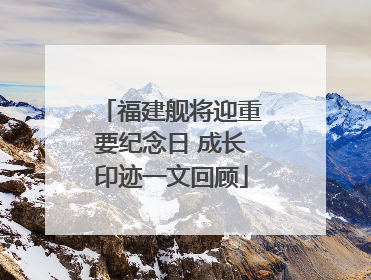 福建舰将迎重要纪念日 成长印迹一文回顾