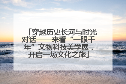 穿越历史长河与时光对话——来看“一眼千年”文物科技美学展，开启一场文化之旅