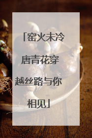 窑火未冷 唐青花穿越丝路与你相见