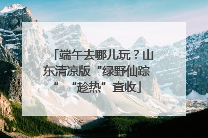 端午去哪儿玩？山东清凉版“绿野仙踪”“趁热”查收