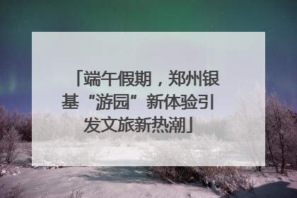 端午假期，郑州银基“游园”新体验引发文旅新热潮