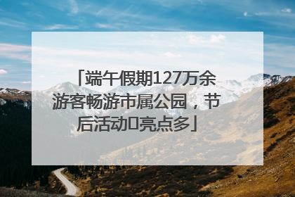 端午假期127万余游客畅游市属公园，节后活动﻿亮点多