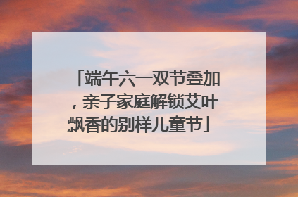 端午六一双节叠加，亲子家庭解锁艾叶飘香的别样儿童节