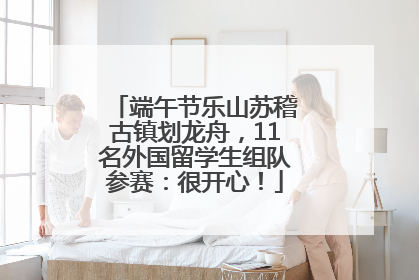 端午节乐山苏稽古镇划龙舟，11名外国留学生组队参赛：很开心！
