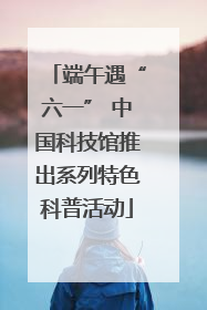 端午遇“六一” 中国科技馆推出系列特色科普活动