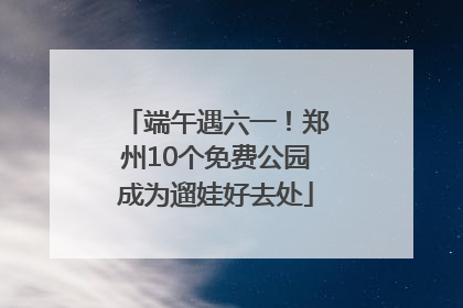 端午遇六一！郑州10个免费公园成为遛娃好去处