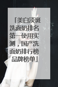 美白淡斑洗面奶排名第一使用实测，国产洗面奶排行榜品牌榜单
