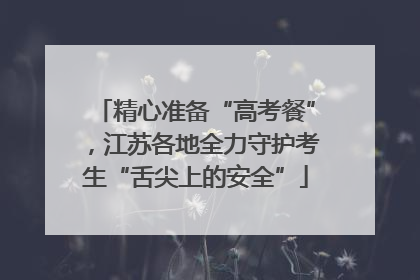 精心准备“高考餐”，江苏各地全力守护考生“舌尖上的安全”