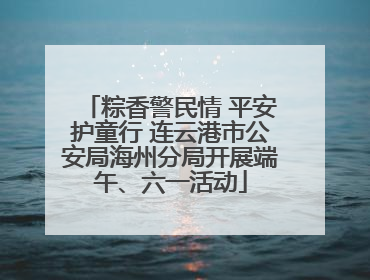 粽香警民情 平安护童行 连云港市公安局海州分局开展端午、六一活动