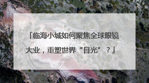 临海小城如何聚焦全球眼镜大业，重塑世界“目光”？