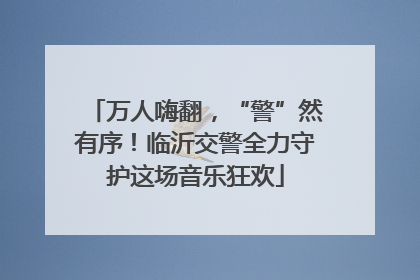 万人嗨翻，“警”然有序！临沂交警全力守护这场音乐狂欢