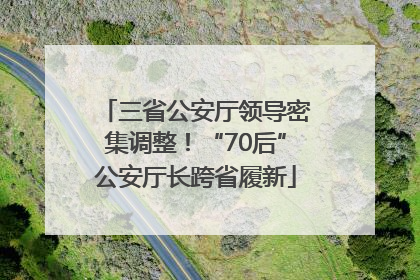 三省公安厅领导密集调整！“70后”公安厅长跨省履新
