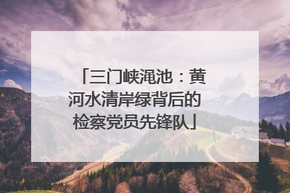 三门峡渑池：黄河水清岸绿背后的检察党员先锋队