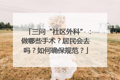 三问“社区外科”：做哪些手术？居民会去吗？如何确保规范？