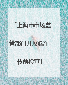 上海市市场监管部门开展端午节前检查