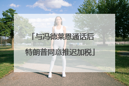 与冯德莱恩通话后 特朗普同意推迟加税