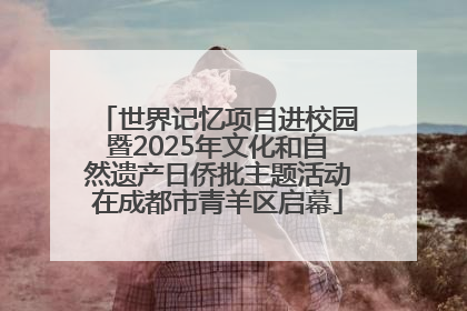 世界记忆项目进校园暨2025年文化和自然遗产日侨批主题活动在成都市青羊区启幕