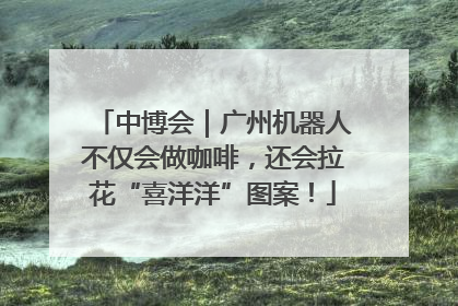 中博会｜广州机器人不仅会做咖啡，还会拉花“喜洋洋”图案！