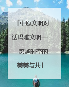 中原文明对话玛雅文明——跨越时空的美美与共