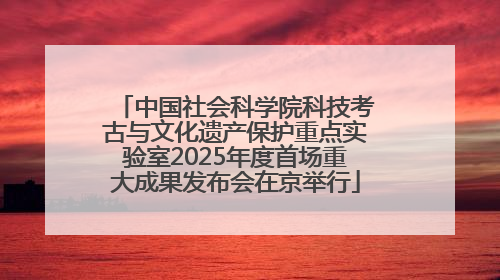 中国社会科学院科技考古与文化遗产保护重点实验室2025年度首场重大成果发布会在京举行