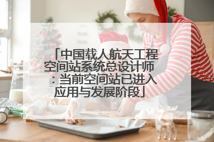 中国载人航天工程空间站系统总设计师：当前空间站已进入应用与发展阶段