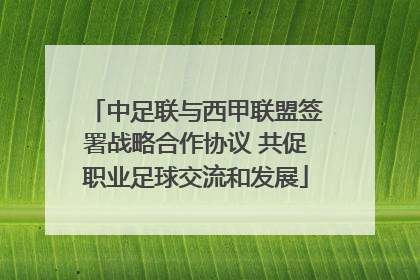 中足联与西甲联盟签署战略合作协议 共促职业足球交流和发展