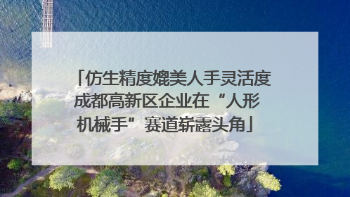 仿生精度媲美人手灵活度 成都高新区企业在“人形机械手”赛道崭露头角