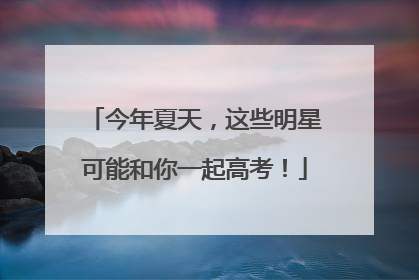 今年夏天，这些明星可能和你一起高考！